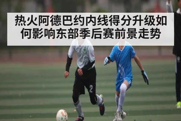 热火阿德巴约内线得分升级如何影响东部季后赛前景走势