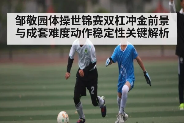 邹敬园体操世锦赛双杠冲金前景与成套难度动作稳定性关键解析